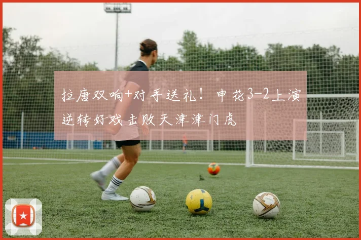 拉唐双响+对手送礼！申花3-2上演逆转好戏击败天津津门虎