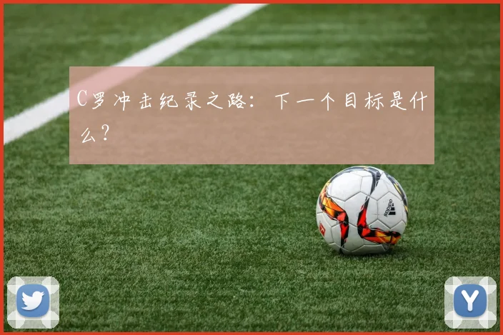 C罗冲击纪录之路:下一个目标是什么?