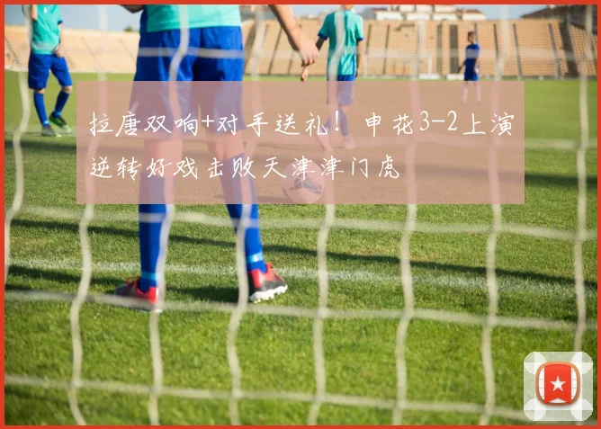 拉唐双响+对手送礼！申花3-2上演逆转好戏击败天津津门虎