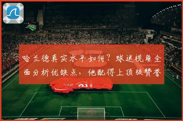 哈兰德真实水平如何?球迷视角全面分析优缺点,他配得上顶级赞誉吗