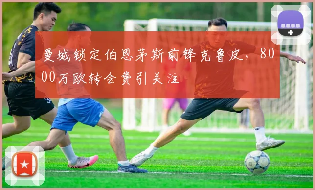 曼城锁定伯恩茅斯前锋克鲁皮，8000万欧转会费引关注