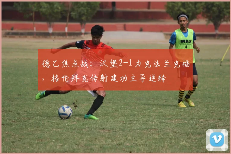 德乙焦点战：汉堡2-1力克法兰克福，格伦拜克传射建功主导逆转