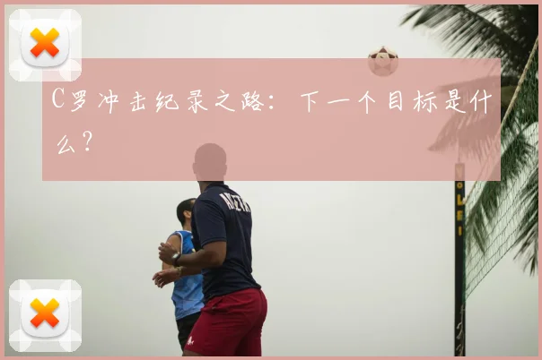 C罗冲击纪录之路：下一个目标是什么？