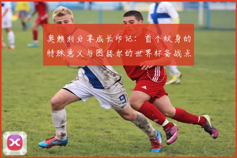 奥赖利分享成长印记:首个纹身的特殊意义与图赫尔的世界杯备战点拨