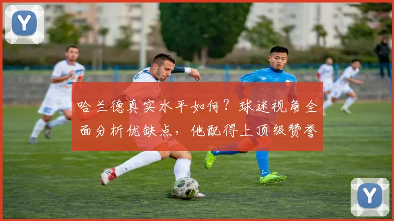 哈兰德真实水平如何?球迷视角全面分析优缺点,他配得上顶级赞誉吗